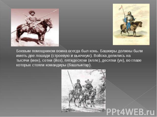 Боевым помощником воина всегда был конь. Башкиры должны были иметь две лошади (строевую и вьючную). Войска делились на тысячи (мен), сотни (йоз), пятидесятки (илле), десятки (ун), во главе которых стояли командиры (башлыктар).