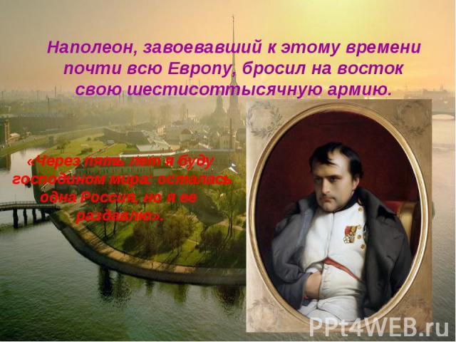 Наполеон, завоевавший к этому времени почти всю Европу, бросил на восток свою шестисоттысячную армию. «Через пять лет я буду господином мира: осталасьодна Россия, но я ее раздавлю».