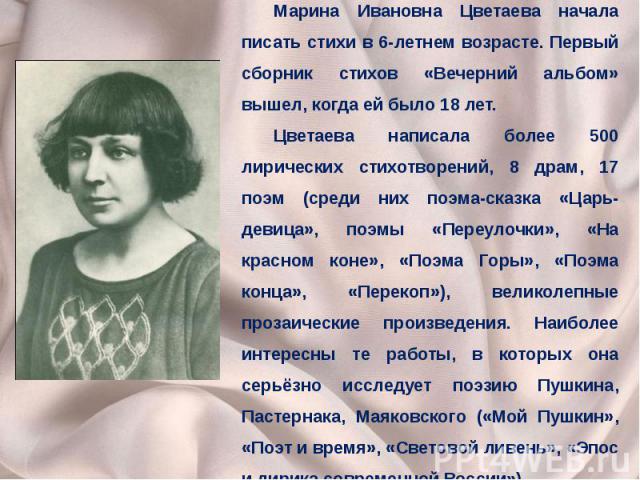 Марина Ивановна Цветаева начала писать стихи в 6-летнем возрасте. Первый сборник стихов «Вечерний альбом» вышел, когда ей было 18 лет. Цветаева написала более 500 лирических стихотворений, 8 драм, 17 поэм (среди них поэма-сказка «Царь-девица», поэмы…