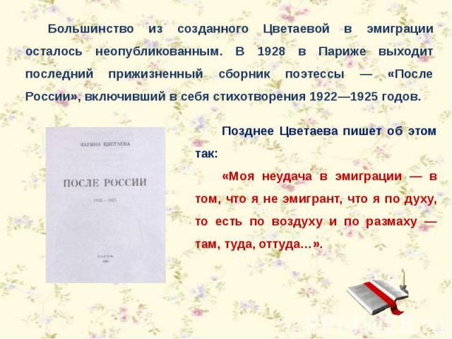 Большинство из созданного Цветаевой в эмиграции осталось неопубликованным. В 1928 в Париже выходит последний прижизненный сборник поэтессы — «После России», включивший в себя стихотворения 1922—1925 годов. Позднее Цветаева пишет об этом так: «Моя не…