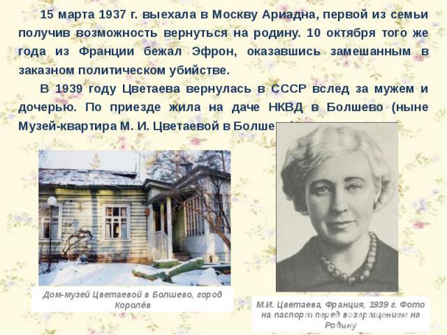 15 марта 1937 г. выехала в Москву Ариадна, первой из семьи получив возможность вернуться на родину. 10 октября того же года из Франции бежал Эфрон, оказавшись замешанным в заказном политическом убийстве. В 1939 году Цветаева вернулась в СССР вслед з…