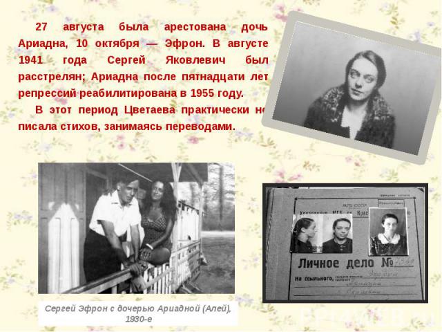 27 августа была арестована дочь Ариадна, 10 октября — Эфрон. В августе 1941 года Сергей Яковлевич был расстрелян; Ариадна после пятнадцати лет репрессий реабилитирована в 1955 году.В этот период Цветаева практически не писала стихов, занимаясь перев…