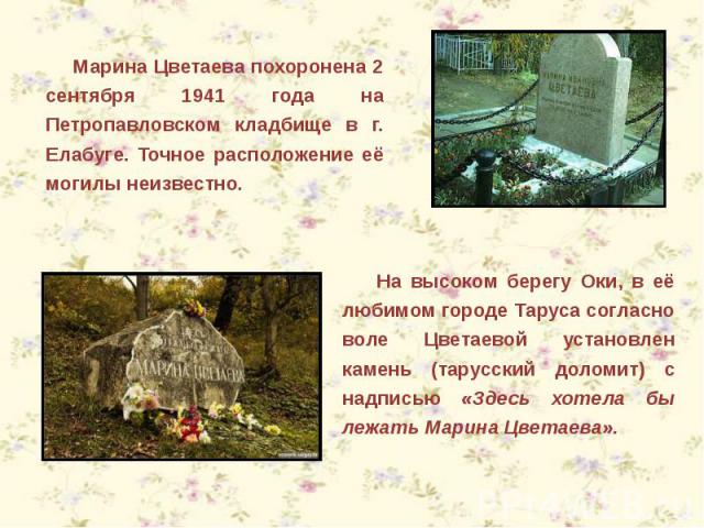 Марина Цветаева похоронена 2 сентября 1941 года на Петропавловском кладбище в г. Елабуге. Точное расположение её могилы неизвестно. На высоком берегу Оки, в её любимом городе Таруса согласно воле Цветаевой установлен камень (тарусский доломит) с над…