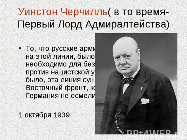 Уинстон Черчилль( в то время- Первый Лорд Адмиралтейства) То, что русские армии должны были встать на этой линии, было совершенно необходимо для безопасности России против нацистской угрозы. Как бы то ни было, эта линия существует, и создан Восточны…