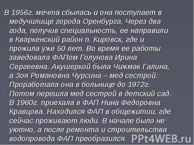 В 1956г. мечта сбылась и она поступает в медучилище города Оренбурга. Через два года, получив специальность, ее направили в Кваркенский район п. Кировск, где и прожила уже 50 лет. Во время ее работы заведовала ФАПом Голунова Ирина Сергеевна. Акушерк…