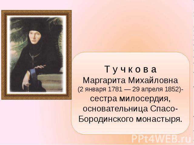 Т у ч к о в а Маргарита Михайловна (2 января 1781 — 29 апреля 1852)-сестра милосердия, основательница Спасо-Бородинского монастыря.