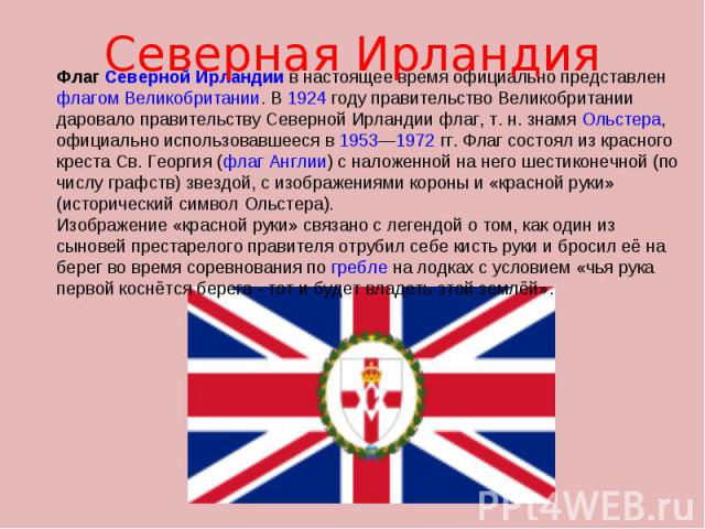 Флаг Северной Ирландии в настоящее время официально представлен флагом Великобритании. В 1924 году правительство Великобритании даровало правительству Северной Ирландии флаг, т. н. знамя Ольстера, официально использовавшееся в 1953—1972 гг. Флаг сос…