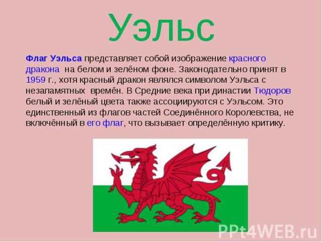 Флаг Уэльса представляет собой изображение красного дракона на белом и зелёном фоне. Законодательно принят в 1959 г., хотя красный дракон являлся символом Уэльса с незапамятных времён. В Средние века при династии Тюдоров белый и зелёный цвета также …