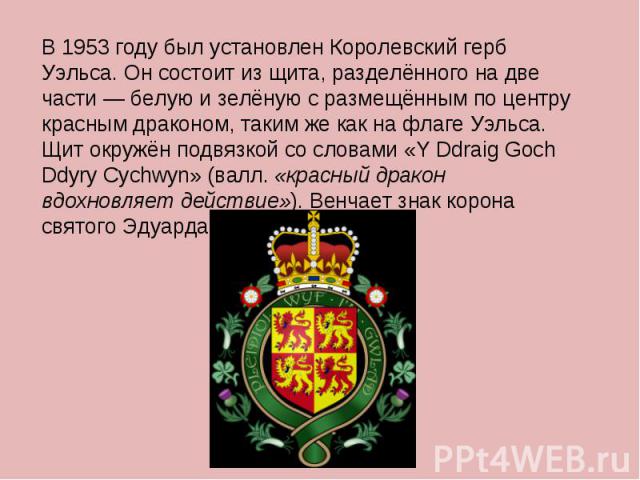 В 1953 году был установлен Королевский герб Уэльса. Он состоит из щита, разделённого на две части — белую и зелёную с размещённым по центру красным драконом, таким же как на флаге Уэльса. Щит окружён подвязкой со словами «Y Ddraig Goch Ddyry Cychwyn…