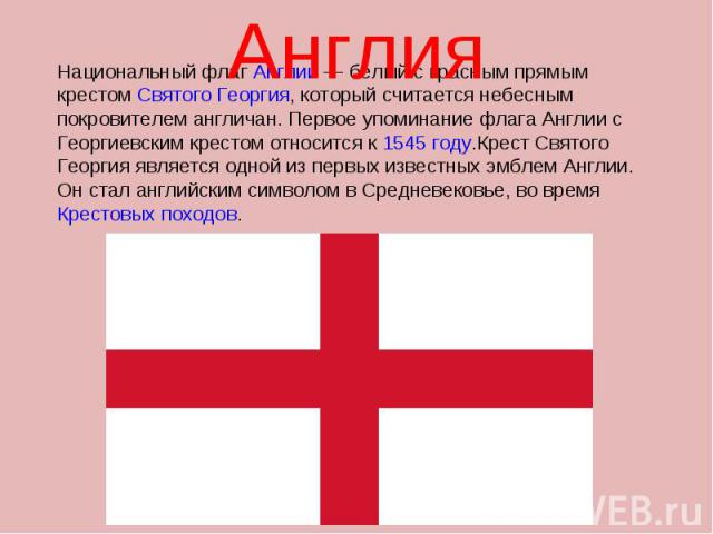 Англия Национальный флаг Англии — белый с красным прямым крестом Святого Георгия, который считается небесным покровителем англичан. Первое упоминание флага Англии с Георгиевским крестом относится к 1545 году.Крест Святого Георгия является одной из п…