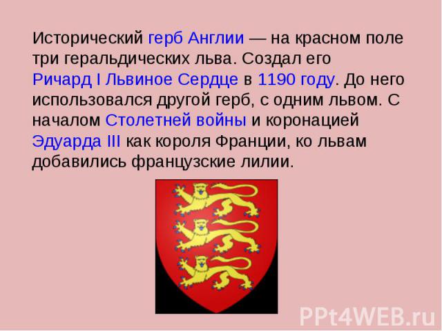 Исторический герб Англии — на красном поле три геральдических льва. Создал его Ричард I Львиное Сердце в 1190 году. До него использовался другой герб, с одним львом. С началом Столетней войны и коронацией Эдуарда III как короля Франции, ко львам доб…