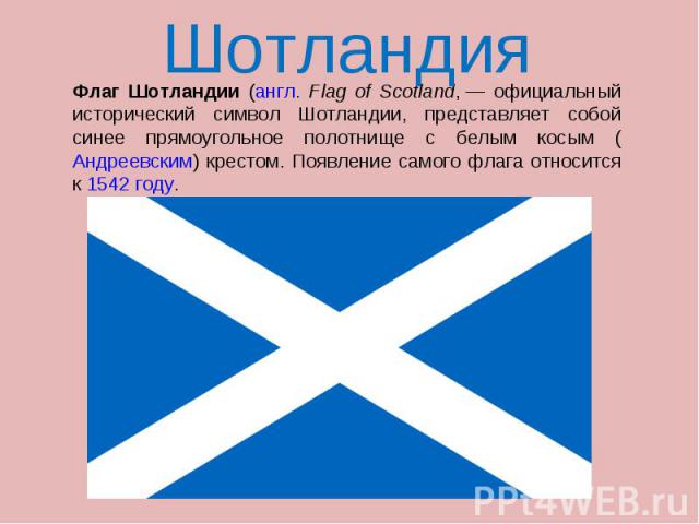 Шотландия Флаг Шотландии (англ. Flag of Scotland, — официальный исторический символ Шотландии, представляет собой синее прямоугольное полотнище с белым косым (Андреевским) крестом. Появление самого флага относится к 1542 году.
