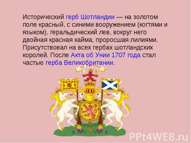 Исторический герб Шотландии — на золотом поле красный, с синими вооружением (когтями и языком), геральдический лев, вокруг него двойная красная кайма, проросшая лилиями. Присутствовал на всех гербах шотландских королей. После Акта об Унии 1707 года …