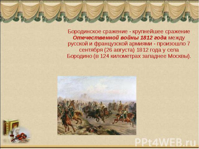Бородинское сражение - крупнейшее сражение Отечественной войны 1812 года между русской и французской армиями - произошло 7 сентября (26 августа) 1812 года у села Бородино (в 124 километрах западнее Москвы).