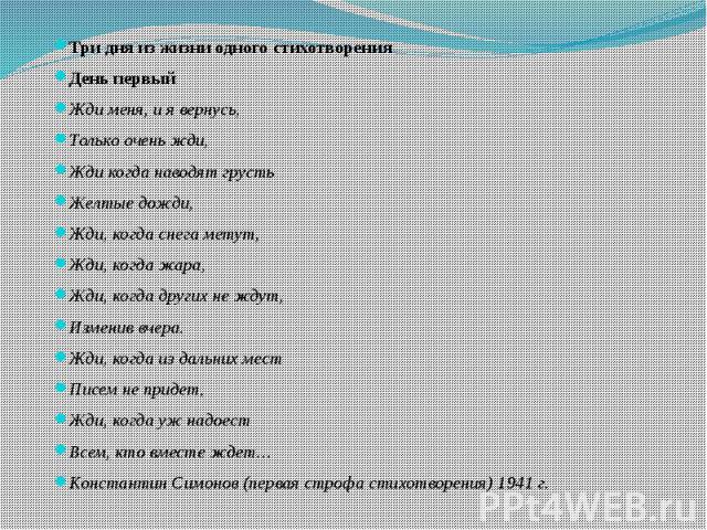 Три дня из жизни одного стихотворенияДень первыйЖди меня, и я вернусь,Только очень жди,Жди когда наводят грустьЖелтые дожди,Жди, когда снега метут,Жди, когда жара,Жди, когда других не ждут,Изменив вчера.Жди, когда из дальних местПисем не придет,Жди,…