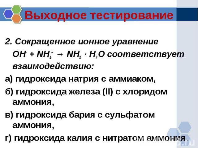 Выходное тестирование 2. Сокращенное ионное уравнение OH- + NH4+ → NH3 · H2 O соответствует взаимодействию:а) гидроксида натрия с аммиаком, б) гидроксида железа (II) с хлоридом аммония, в) гидроксида бария с сульфатом аммония, г) гидроксида калия с …