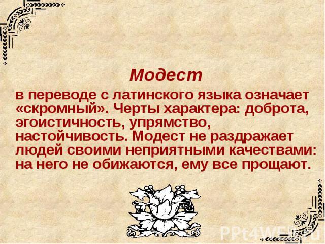 Модест в переводе с латинского языка означает «скромный». Черты характера: доброта, эгоистичность, упрямство, настойчивость. Модест не раздражает людей своими неприятными качествами: на него не обижаются, ему все прощают.