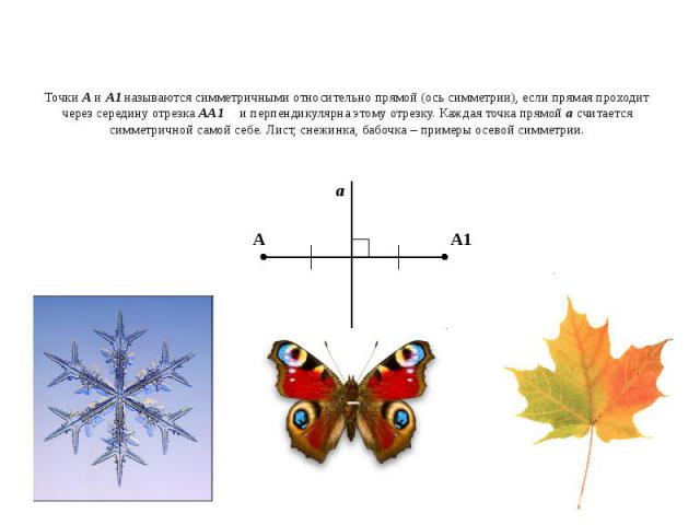 Точки А и А1 называются симметричными относительно прямой (ось симметрии), если прямая проходит через середину отрезка АА1 и перпендикулярна этому отрезку. Каждая точка прямой а считается симметричной самой себе. Лист, снежинка, бабочка – примеры ос…