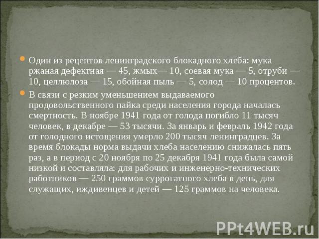 Один из рецептов ленинградского блокадного хлеба: мука ржаная дефектная — 45, жмых— 10, соевая мука — 5, отруби — 10, целлюлоза — 15, обойная пыль — 5, солод — 10 процентов.В связи с резким уменьшением выдаваемого продовольственного пайка среди насе…