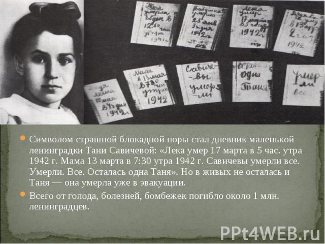 Символом страшной блокадной поры стал дневник маленькой ленинградки Тани Савичевой: «Лека умер 17 марта в 5 час. утра 1942 г. Мама 13 марта в 7:30 утра 1942 г. Савичевы умерли все. Умерли. Все. Осталась одна Таня». Но в живых не осталась и Таня — он…