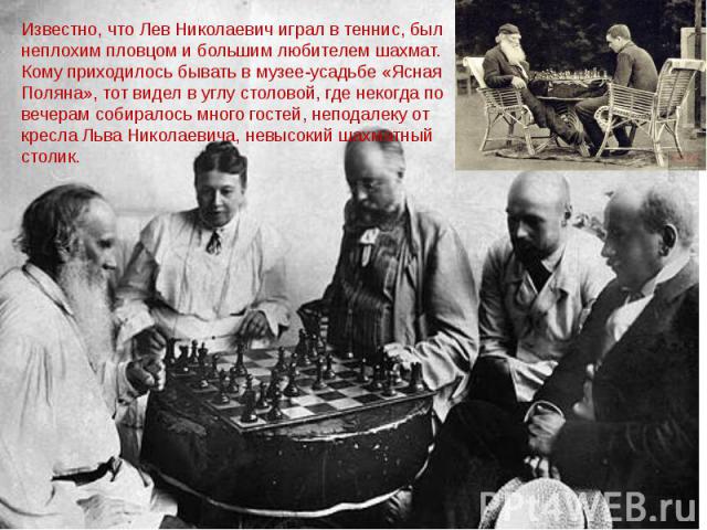 Известно, что Лев Николаевич играл в теннис, был неплохим пловцом и большим любителем шахмат. Кому приходилось бывать в музее-усадьбе «Ясная Поляна», тот видел в углу столовой, где некогда по вечерам собиралось много гостей, неподалеку от кресла Льв…