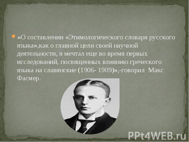 «О составлении «Этимологического словаря русского языка»,как о главной цели своей научной деятельности, я мечтал еще во время первых исследований, посвященных влиянию греческого языка на славянские (1906- 1909)»,-говорил Макс Фасмер.