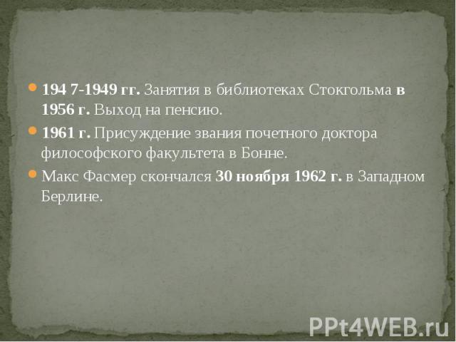 194 7-1949 гг. Занятия в библиотеках Стокгольма в 1956 г. Выход на пенсию.1961 г. Присуждение звания почетного доктора философского факультета в Бонне.Макс Фасмер скончался 30 ноября 1962 г. в Западном Берлине.