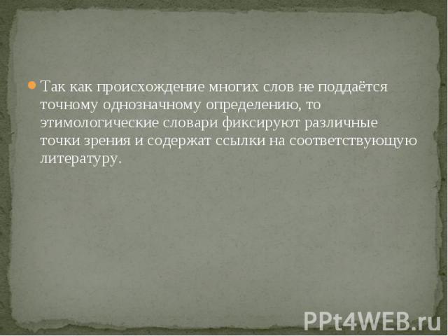 Так как происхождение многих слов не поддаётся точному однозначному определению, то этимологические словари фиксируют различные точки зрения и содержат ссылки на соответствующую литературу.