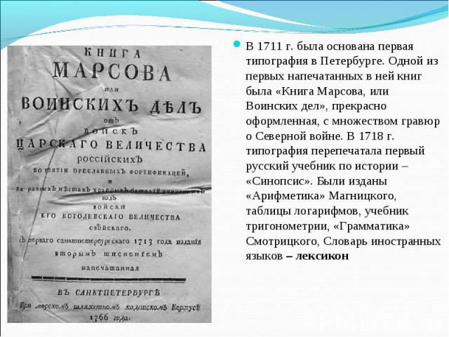 В 1711 г. была основана первая типография в Петербурге. Одной из первых напечатанных в ней книг была «Книга Марсова, или Воинских дел», прекрасно оформленная, с множеством гравюр о Северной войне. В 1718 г. типография перепечатала первый русский уче…