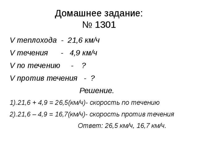 Домашнее задание:№ 1301 V теплохода - 21,6 км/чV течения - 4,9 км/чV по течению - ?V против течения - ? Решение.1).21,6 + 4,9 = 26,5(км/ч)- скорость по течению2).21,6 – 4,9 = 16,7(км/ч)- скорость против течения Ответ: 26,5 км/ч, 16,7 км/ч.