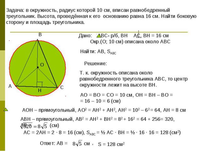 Задача: в окружность, радиус которой 10 см, вписан равнобедренный треугольник. Высота, проведённая к его основанию равна 16 см. Найти боковую сторону и площадь треугольника. Дано: АВС- р/б, ВН АС, ВН = 16 см Окр.(О; 10 см) описана около АВС Т. к. ок…