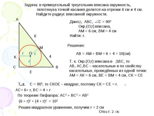 Задача: в прямоугольный треугольник вписана окружность, гипотенуза точкой касания делится на отрезки 6 см и 4 см. Найдите радиус вписанной окружности. Дано: АВС, С = 900 Окр.(О;r) вписана, АМ = 6 см, ВМ = 4 смНайти: r. Т. к. Окр.(O;r) вписана в АВС,…