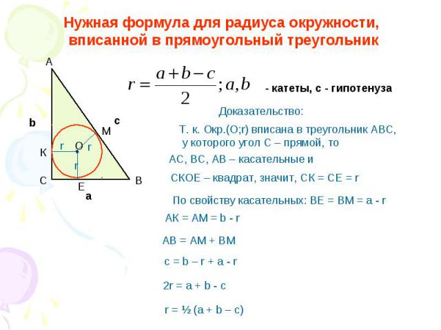 Нужная формула для радиуса окружности, вписанной в прямоугольный треугольник Т. к. Окр.(О;r) вписана в треугольник АВС, у которого угол С – прямой, то АС, ВС, АВ – касательные и СКОЕ – квадрат, значит, СК = СЕ = r АК = АМ = b - r AB = AM + BM c = b …