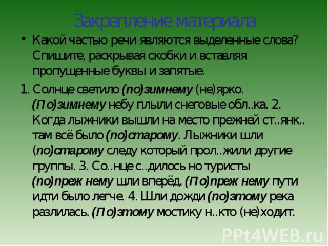 Какой частью речи являются выделенные слова? Спишите, раскрывая скобки и вставляя пропущенные буквы и запятые.1. Солнце светило (по)зимнему (не)ярко. (По)зимнему небу плыли снеговые обл..ка. 2. Когда лыжники вышли на место прежней ст..янк.. там всё …