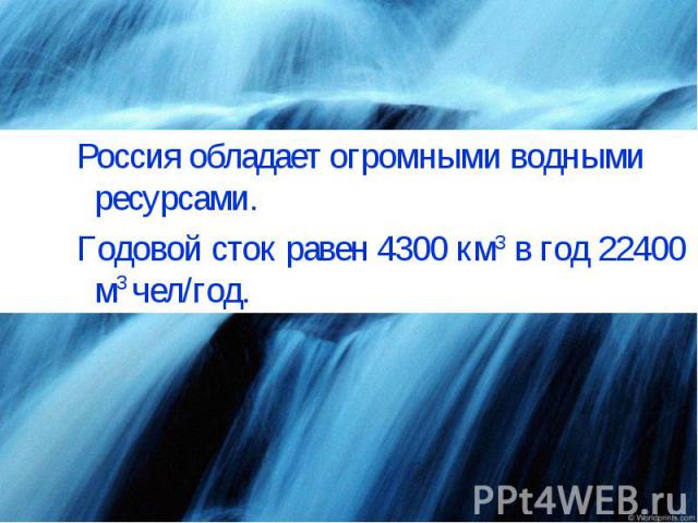 Россия обладает огромными водными ресурсами.Годовой сток равен 4300 км3 в год 22400 м3 чел/год.
