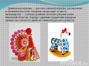 Дымковская игрушка&nbsp;— русская глиняная игрушка, расписанная и обожжённая в п