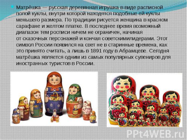 Матрёшка — русская деревянная игрушка в виде расписной полой куклы, внутри которой находятся подобные ей куклы меньшего размера. По традиции рисуется женщина в красном сарафане и желтом платке. В последнее время возможный диапазо…