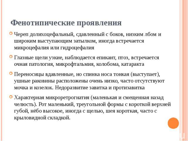 Фенотипические проявления Череп долихоцефальный, сдавленный с боков, низким лбом и широким выступающим затылком, иногда встречается микроцефалия или гидроцефалия Глазные щели узкие, наблюдается епикант, птоз, встречается очная патология, микроф…