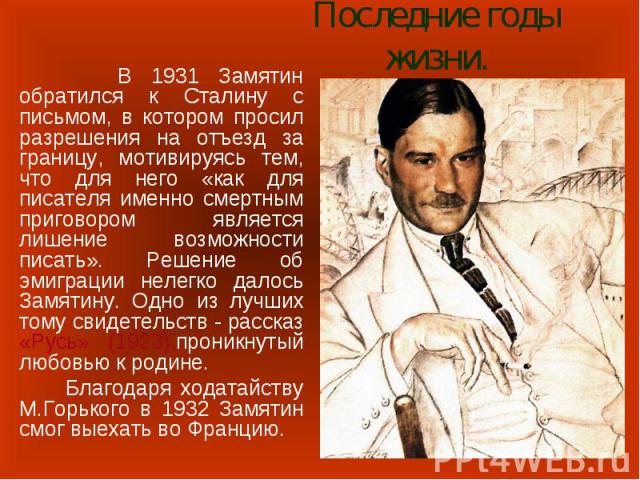 Последние годы жизни. В 1931 Замятин обратился к Сталину с письмом, в котором просил разрешения на отъезд за границу, мотивируясь тем, что для него «как для писателя именно смертным приговором является лишение возможности писать». Решение об эмиграц…