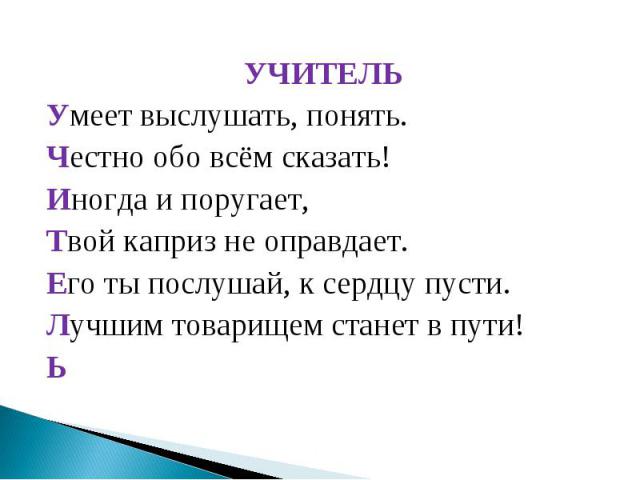 УЧИТЕЛЬУмеет выслушать, понять.Честно обо всём сказать!Иногда и поругает,Твой каприз не оправдает.Его ты послушай, к сердцу пусти.Лучшим товарищем станет в пути!Ь