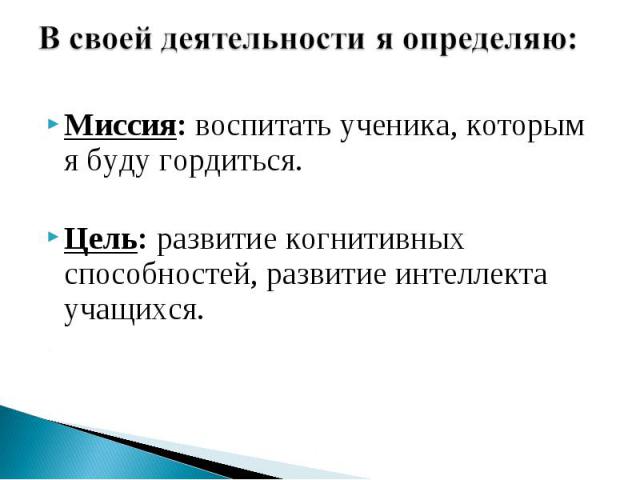 В своей деятельности я определяю: Миссия: воспитать ученика, которым я буду гордиться.Цель: развитие когнитивных способностей, развитие интеллекта учащихся.