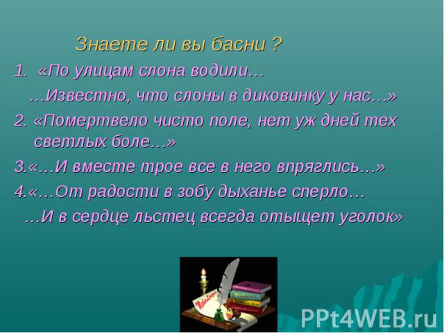 Знаете ли вы басни ? 1. «По улицам слона водили… …Известно, что слоны в диковинку у нас…» 2. «Помертвело чисто поле, нет уж дней тех светлых боле…» 3.«…И вместе трое все в него впряглись…» 4.«…От радости в зобу дыханье сперло… …И в сердце льстец все…