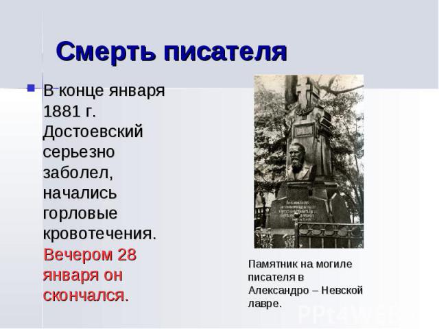 Смерть писателя В конце января 1881 г. Достоевский серьезно заболел, начались горловые кровотечения. Вечером 28 января он скончался.Памятник на могиле писателя в Александро – Невской лавре.