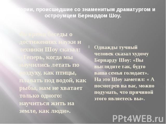 Истории, происшедшие со знаменитым драматургом и остроумцем Бернардом Шоу. Во время беседы о достижениях науки и техники Шоу сказал: «Теперь, когда мы научились летать по воздуху, как птицы, плавать под водой, как рыбы, нам не хватает только одного:…