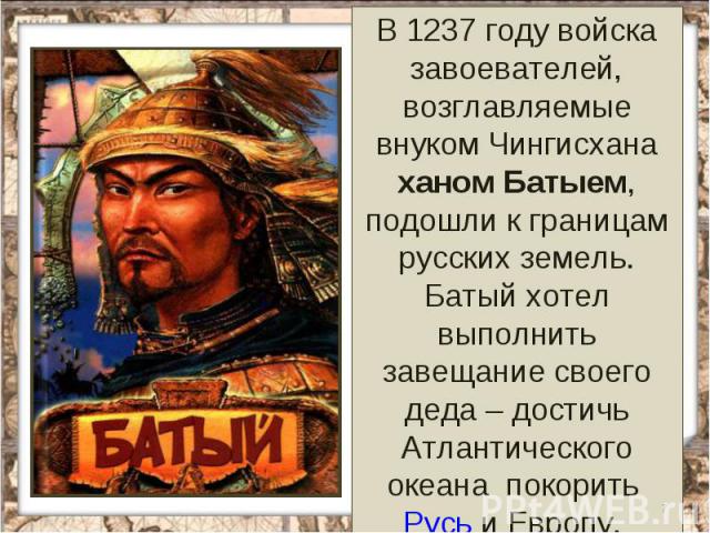 В 1237 году войска завоевателей, возглавляемые внуком Чингисхана ханом Батыем, подошли к границам русских земель. Батый хотел выполнить завещание своего деда – достичь Атлантического океана покорить Русь и Европу.