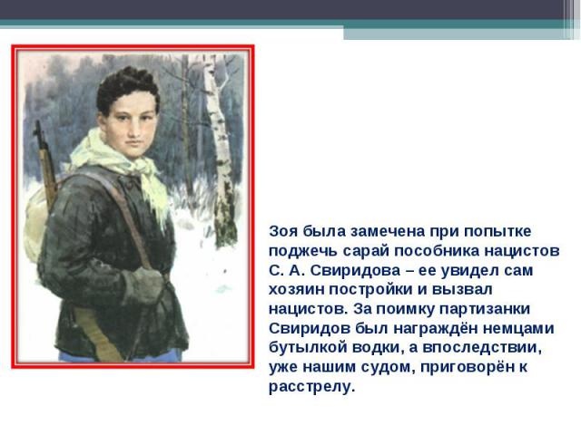 Зоя была замечена при попытке поджечь сарай пособника нацистов С. А. Свиридова – ее увидел сам хозяин постройки и вызвал нацистов. За поимку партизанки Свиридов был награждён немцами бутылкой водки, а впоследствии, уже нашим судом, приговорён к расстрелу.