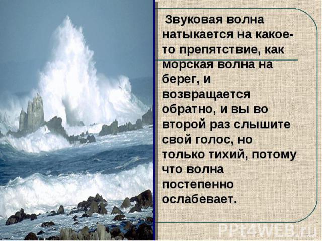 Звуковая волна натыкается на какое-то препятствие, как морская волна на берег, и возвращается обратно, и вы во второй раз слышите свой голос, но только тихий, потому что волна постепенно ослабевает.