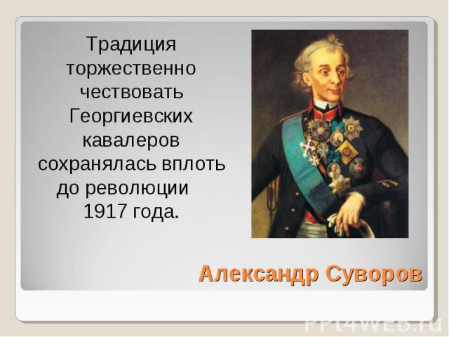Традиция торжественно чествовать Георгиевских кавалеров сохранялась вплоть до революции 1917 года. Александр Суворов