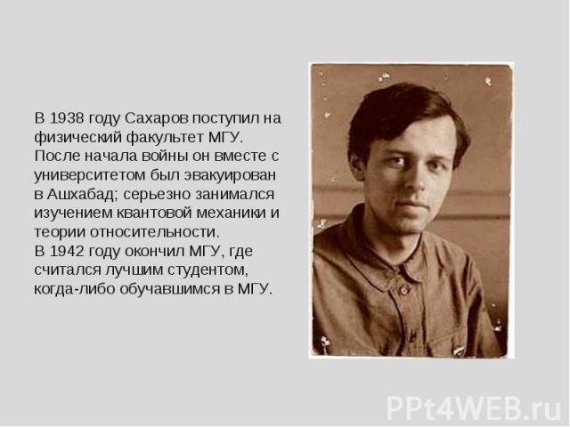 В 1938 году Сахаров поступил на физический факультет МГУ. После начала войны он вместе с университетом был эвакуирован в Ашхабад; серьезно занимался изучением квантовой механики и теории относительности. В 1942 году окончил МГУ, где считался лучшим …