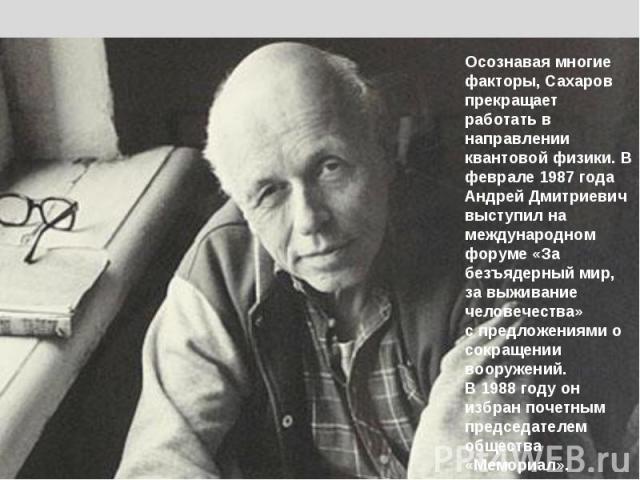 Осознавая многие факторы, Сахаров прекращает работать в направлении квантовой физики. В феврале 1987 года Андрей Дмитриевич выступил на международном форуме «За безъядерный мир, за выживание человечества»с предложениями о сокращении вооружений. В 19…
